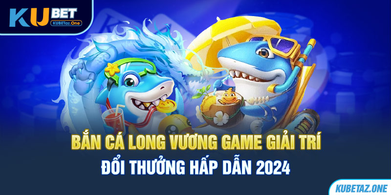 Bắn cá long vương tựa game đổi thương hấp dẫn nhất tại Kubet